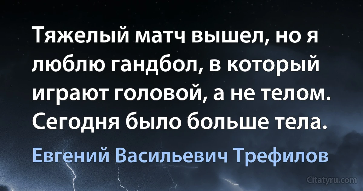 Тяжелый матч вышел, но я люблю гандбол, в который играют головой, а не телом. Сегодня было больше тела. (Евгений Васильевич Трефилов)