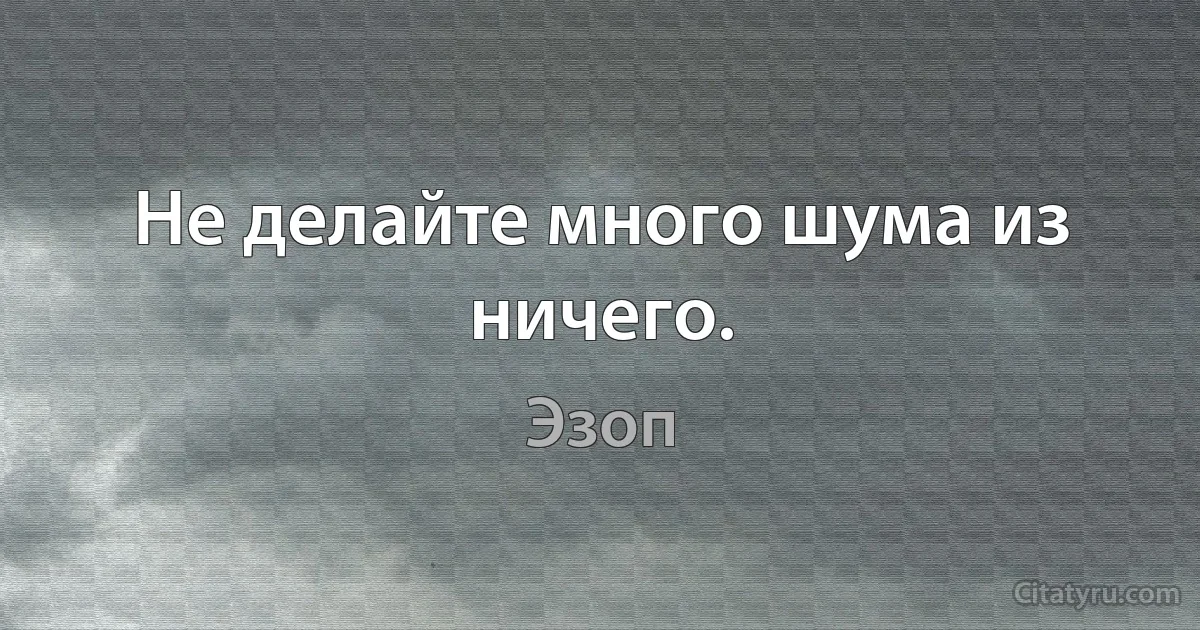 Не делайте много шума из ничего. (Эзоп)