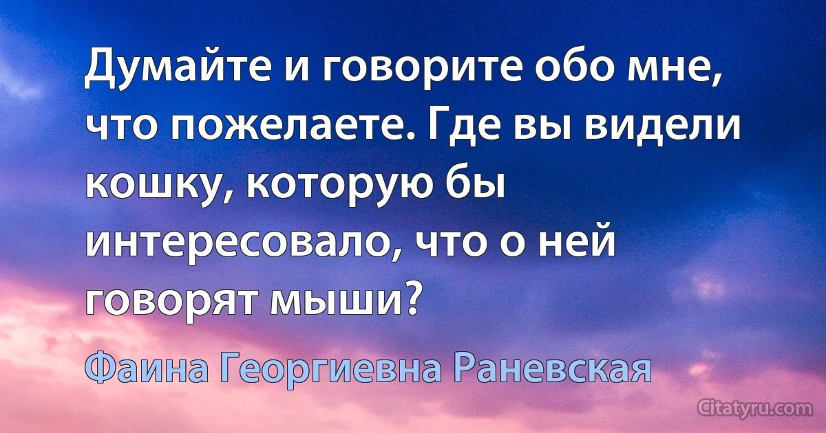 Думайте и говорите обо мне, что пожелаете. Где вы видели кошку, которую бы интересовало, что о ней говорят мыши? (Фаина Георгиевна Раневская)