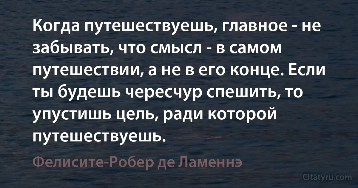 Когда путешествуешь, главное - не забывать, что смысл - в самом путешествии, а не в его конце. Если ты будешь чересчур спешить, то упустишь цель, ради которой путешествуешь. (Фелисите-Робер де Ламеннэ)