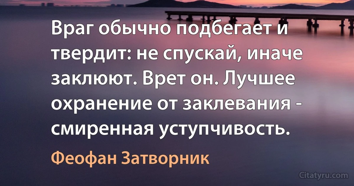 Враг обычно подбегает и твердит: не спускай, иначе заклюют. Врет он. Лучшее охранение от заклевания - смиренная уступчивость. (Феофан Затворник)