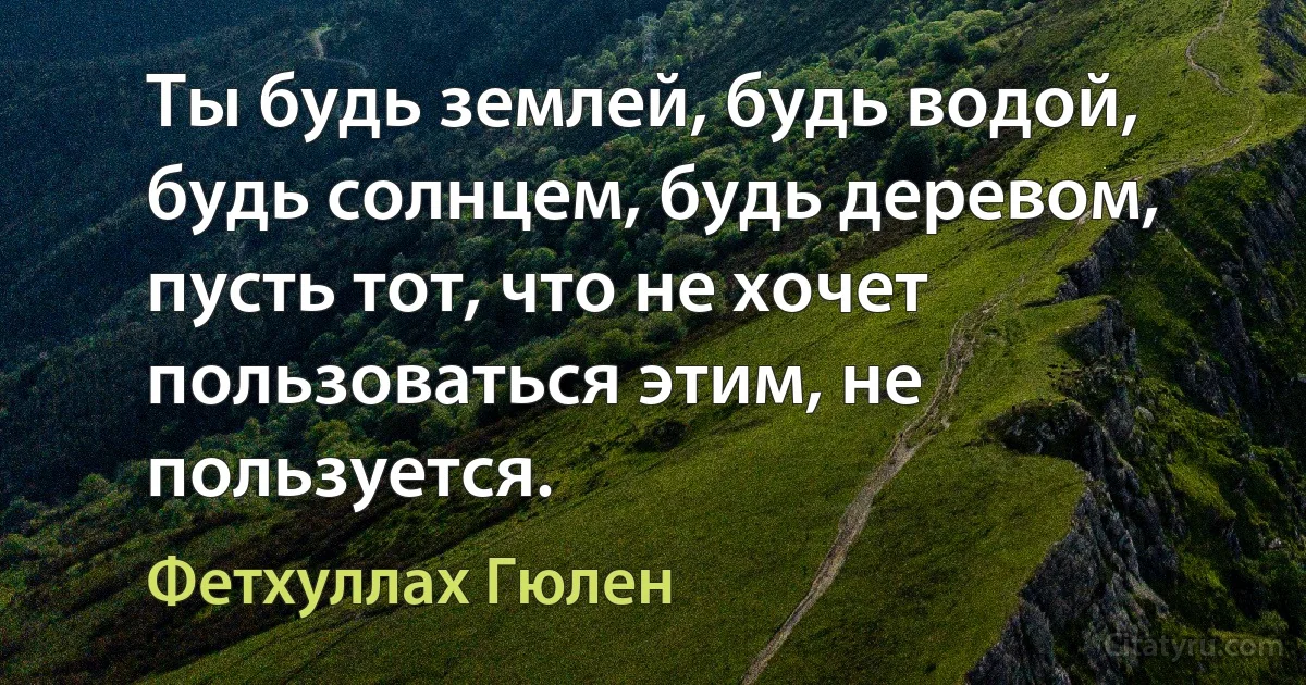 Ты будь землей, будь водой, будь солнцем, будь деревом, пусть тот, что не хочет пользоваться этим, не пользуется. (Фетхуллах Гюлен)