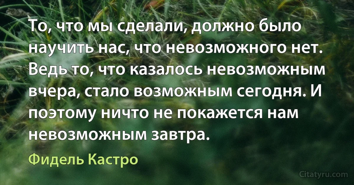 То, что мы сделали, должно было научить нас, что невозможного нет. Ведь то, что казалось невозможным вчера, стало возможным сегодня. И поэтому ничто не покажется нам невозможным завтра. (Фидель Кастро)