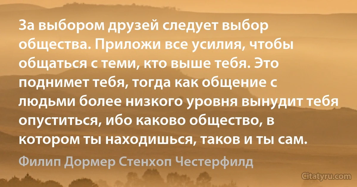 За выбором друзей следует выбор общества. Приложи все усилия, чтобы общаться с теми, кто выше тебя. Это поднимет тебя, тогда как общение с людьми более низкого уровня вынудит тебя опуститься, ибо каково общество, в котором ты находишься, таков и ты сам. (Филип Дормер Стенхоп Честерфилд)