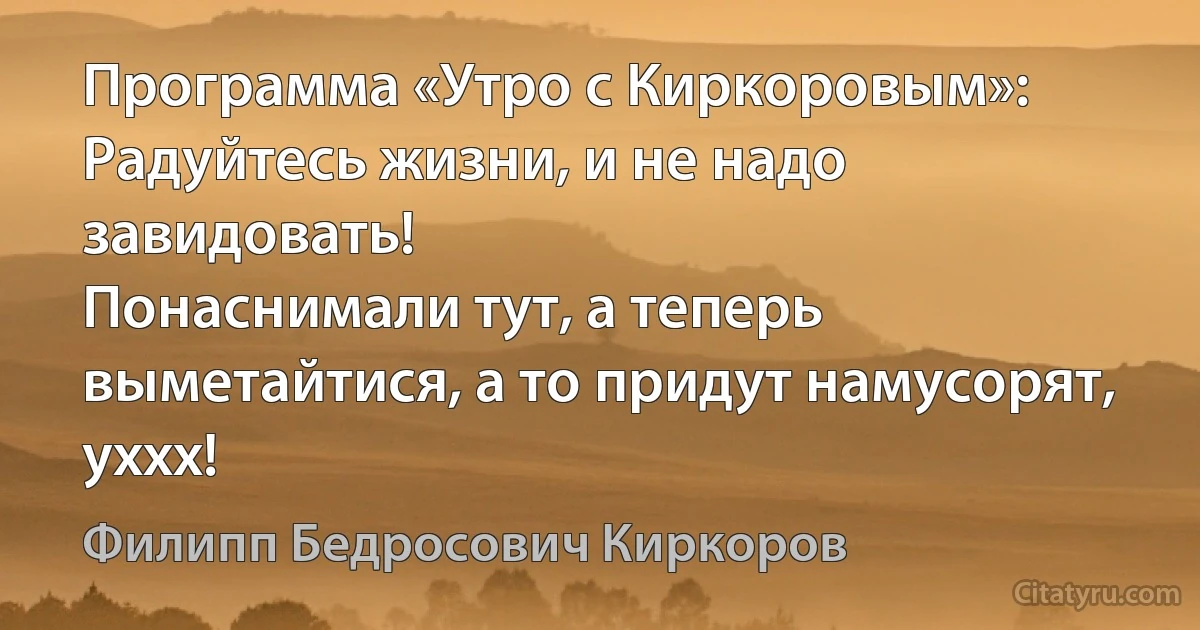 Программа «Утро c Киркоровым»:
Радуйтесь жизни, и не надо завидовать!
Понаснимали тут, а теперь выметайтися, а то придут намусорят, уххх! (Филипп Бедросович Киркоров)