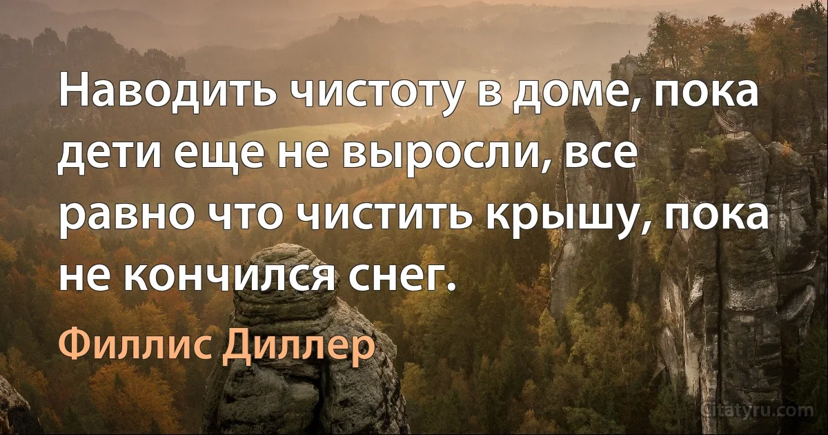 Наводить чистоту в доме, пока дети еще не выросли, все равно что чистить крышу, пока не кончился снег. (Филлис Диллер)