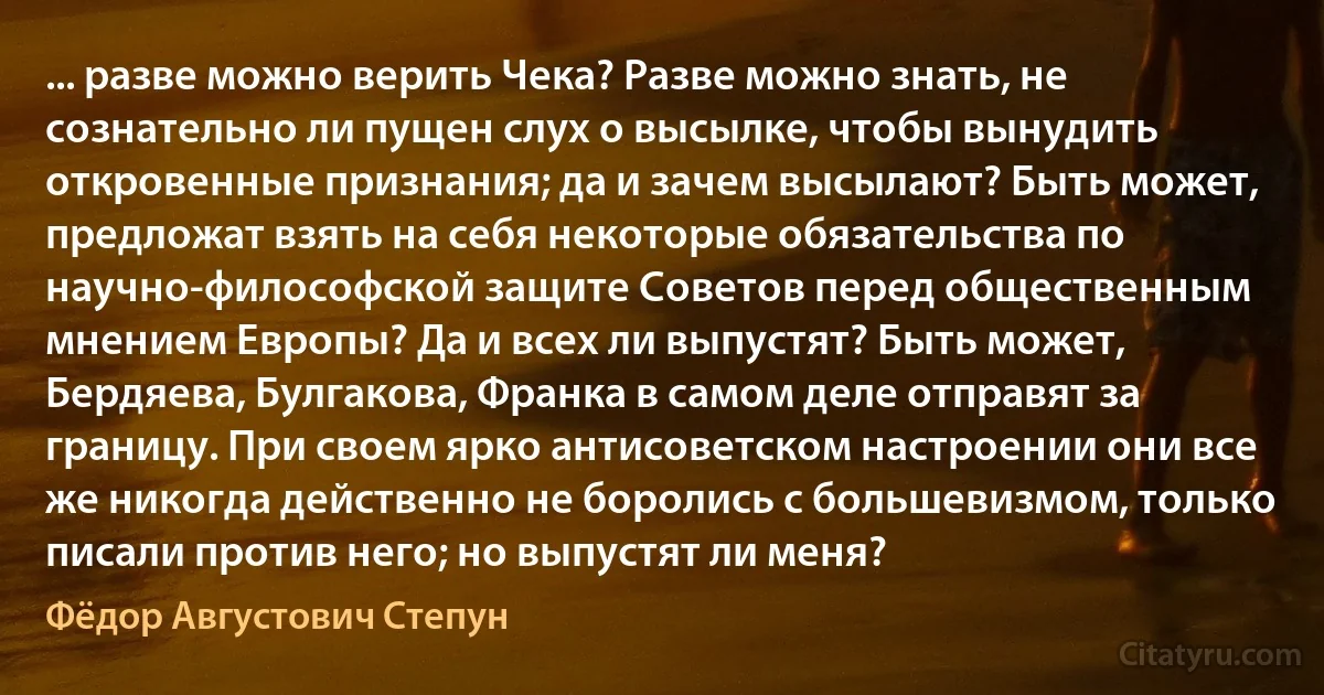 ... разве можно верить Чека? Разве можно знать, не сознательно ли пущен слух о высылке, чтобы вынудить откровенные признания; да и зачем высылают? Быть может, предложат взять на себя некоторые обязательства по научно-философской защите Советов перед общественным мнением Европы? Да и всех ли выпустят? Быть может, Бердяева, Булгакова, Франка в самом деле отправят за границу. При своем ярко антисоветском настроении они все же никогда действенно не боролись с большевизмом, только писали против него; но выпустят ли меня? (Фёдор Августович Степун)