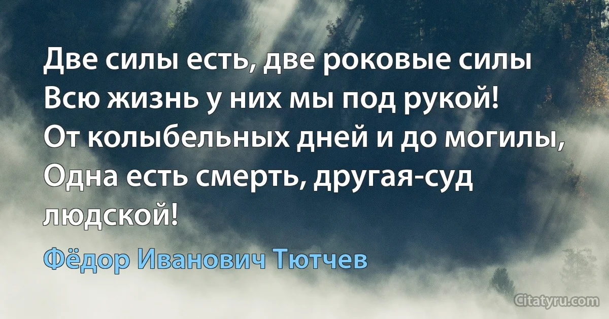 Две силы есть, две роковые силы
Всю жизнь у них мы под рукой!
От колыбельных дней и до могилы,
Одна есть смерть, другая-суд людской! (Фёдор Иванович Тютчев)