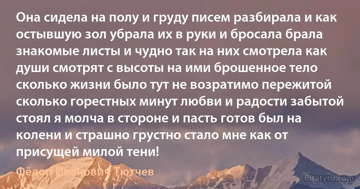 Она сидела на полу и груду писем разбирала и как остывшую зол убрала их в руки и бросала брала знакомые листы и чудно так на них смотрела как души смотрят с высоты на ими брошенное тело сколько жизни было тут не возратимо пережитой сколько горестных минут любви и радости забытой стоял я молча в стороне и пасть готов был на колени и страшно грустно стало мне как от присущей милой тени! (Фёдор Иванович Тютчев)