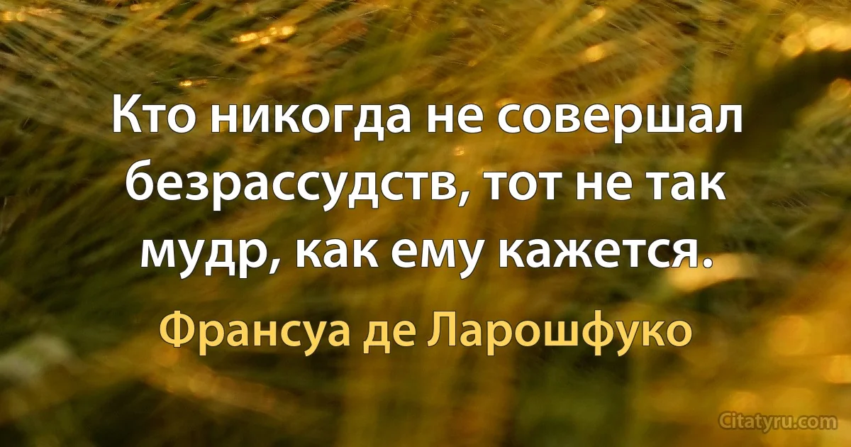 Кто никогда не совершал безрассудств, тот не так мудр, как ему кажется. (Франсуа де Ларошфуко)