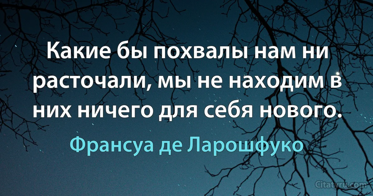 Какие бы похвалы нам ни расточали, мы не находим в них ничего для себя нового. (Франсуа де Ларошфуко)