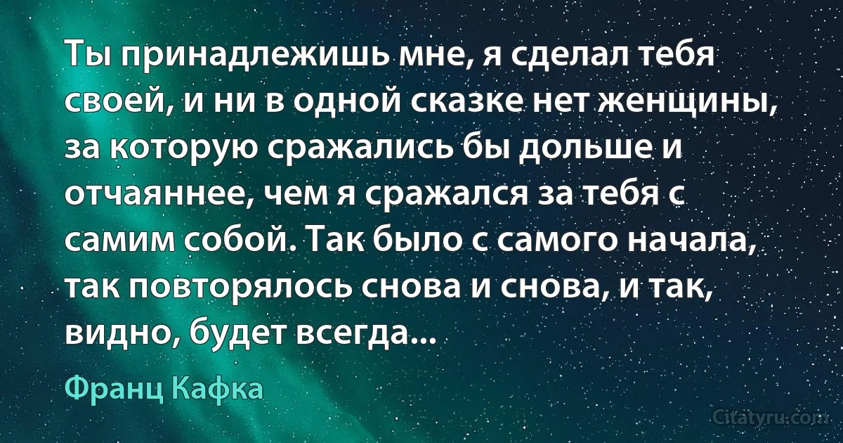 Ты принадлежишь мне, я сделал тебя своей, и ни в одной сказке нет женщины, за которую сражались бы дольше и отчаяннее, чем я сражался за тебя с самим собой. Так было с самого начала, так повторялось снова и снова, и так, видно, будет всегда... (Франц Кафка)