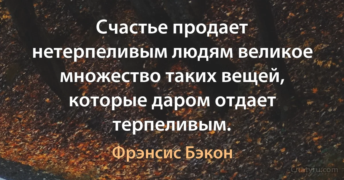 Счастье продает нетерпеливым людям великое множество таких вещей, которые даром отдает терпеливым. (Фрэнсис Бэкон)