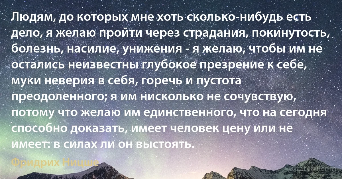 Людям, до которых мне хоть сколько-нибудь есть дело, я желаю пройти через страдания, покинутость, болезнь, насилие, унижения - я желаю, чтобы им не остались неизвестны глубокое презрение к себе, муки неверия в себя, горечь и пустота преодоленного; я им нисколько не сочувствую, потому что желаю им единственного, что на сегодня способно доказать, имеет человек цену или не имеет: в силах ли он выстоять. (Фридрих Ницше)