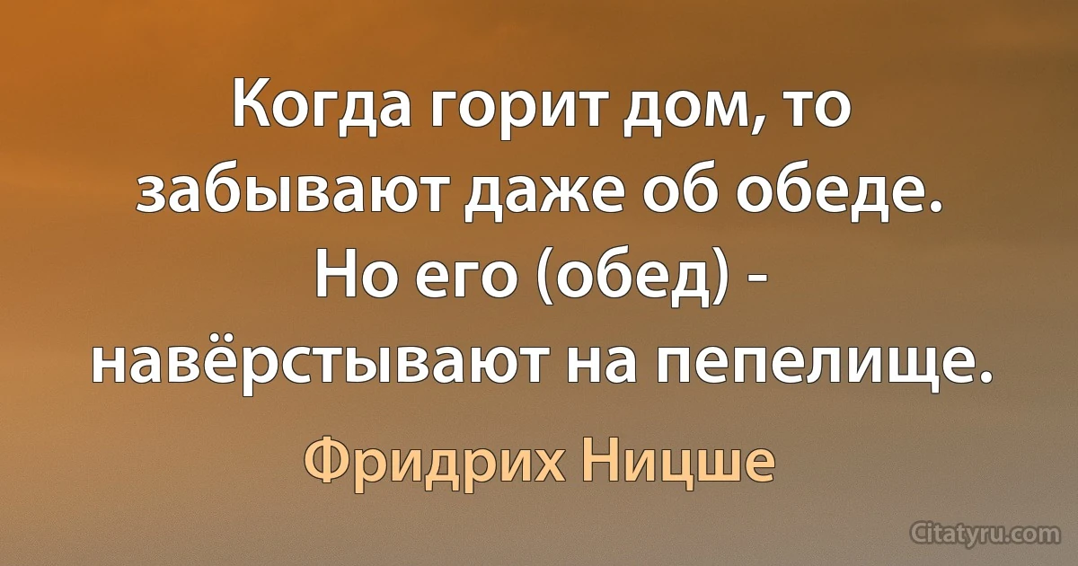 Когда горит дом, то забывают даже об обеде.
Но его (обед) - навёрстывают на пепелище. (Фридрих Ницше)