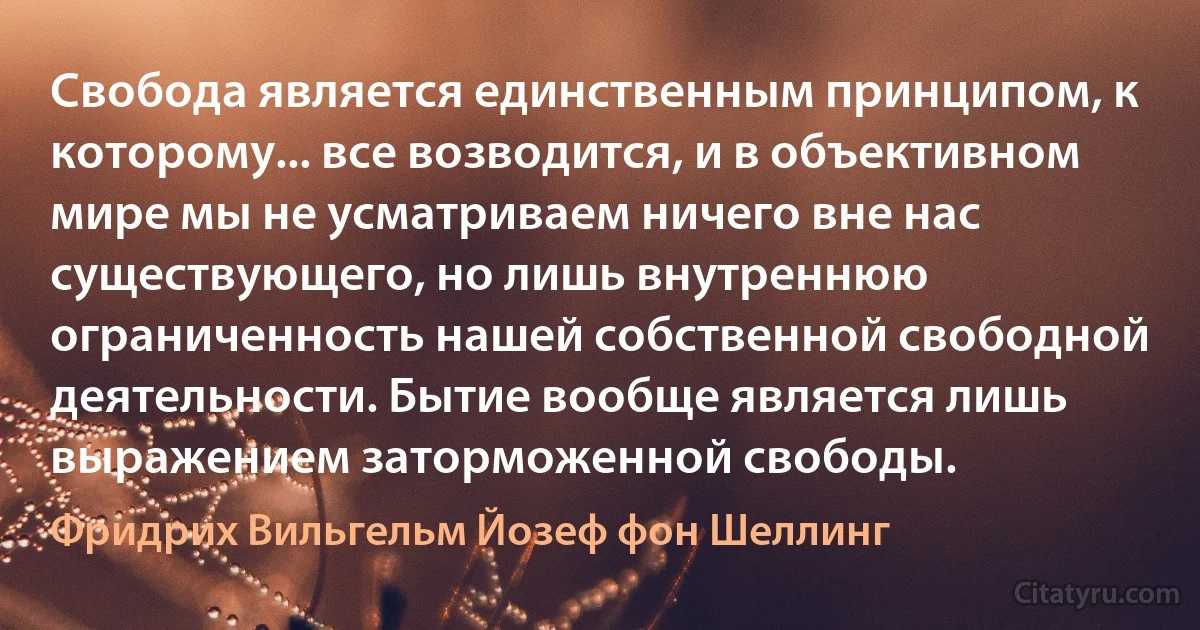 Свобода является единственным принципом, к которому... все возводится, и в объективном мире мы не усматриваем ничего вне нас существующего, но лишь внутреннюю ограниченность нашей собственной свободной деятельности. Бытие вообще является лишь выражением заторможенной свободы. (Фридрих Вильгельм Йозеф фон Шеллинг)