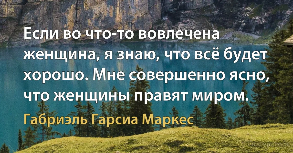 Если во что-то вовлечена женщина, я знаю, что всё будет хорошо. Мне совершенно ясно, что женщины правят миром. (Габриэль Гарсиа Маркес)