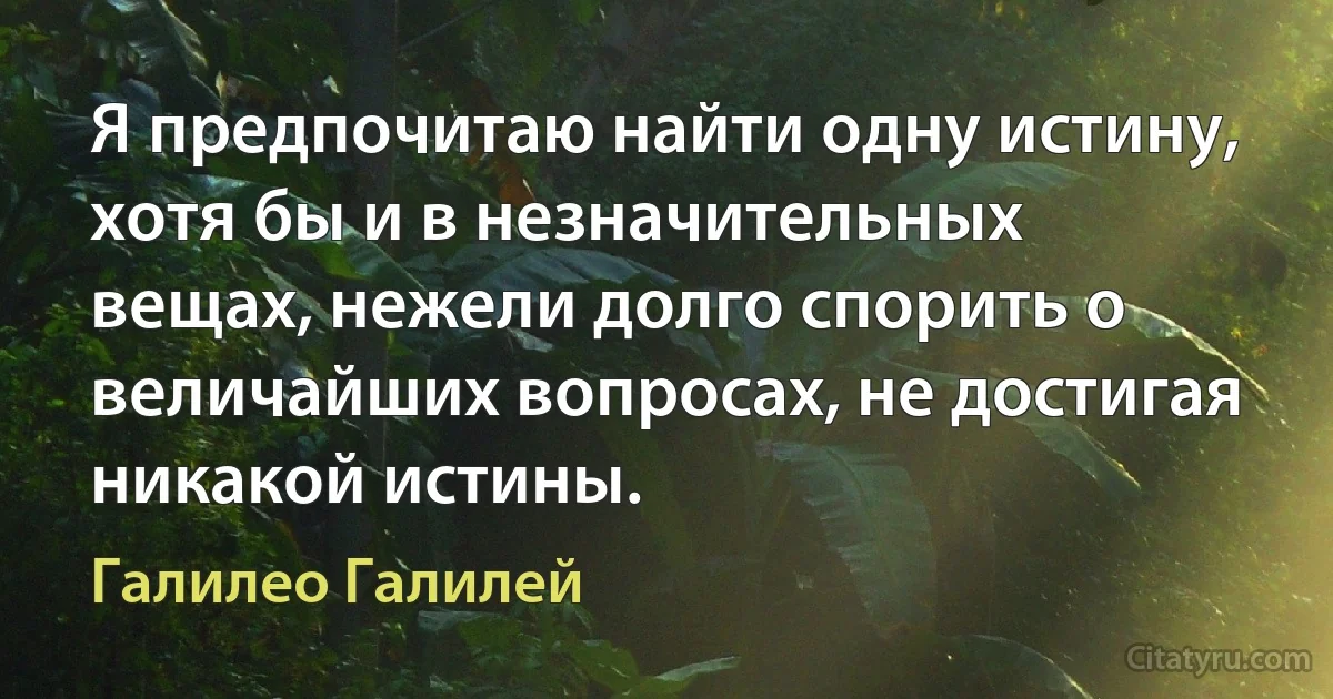 Я предпочитаю найти одну истину, хотя бы и в незначительных вещах, нежели долго спорить о величайших вопросах, не достигая никакой истины. (Галилео Галилей)