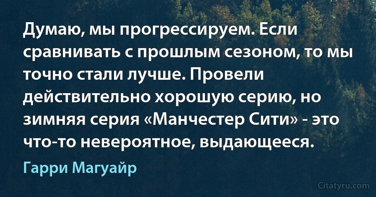 Думаю, мы прогрессируем. Если сравнивать с прошлым сезоном, то мы точно стали лучше. Провели действительно хорошую серию, но зимняя серия «Манчестер Сити» - это что-то невероятное, выдающееся. (Гарри Магуайр)