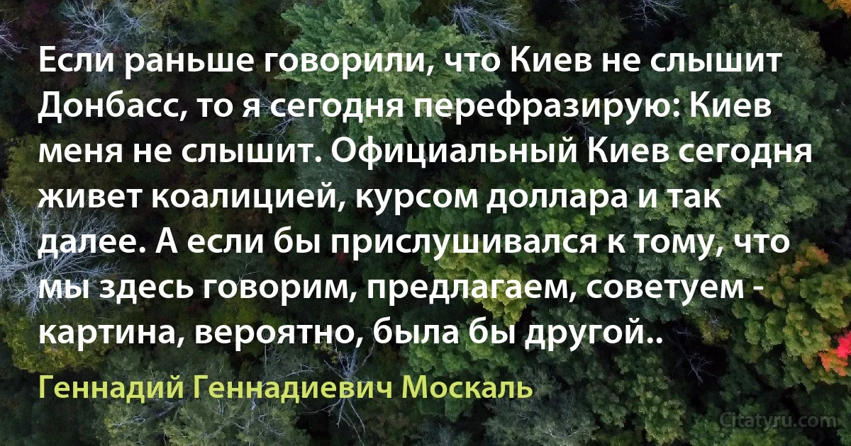 Если раньше говорили, что Киев не слышит Донбасс, то я сегодня перефразирую: Киев меня не слышит. Официальный Киев сегодня живет коалицией, курсом доллара и так далее. А если бы прислушивался к тому, что мы здесь говорим, предлагаем, советуем - картина, вероятно, была бы другой.. (Геннадий Геннадиевич Москаль)