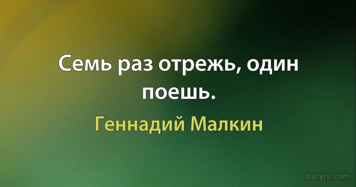 Семь раз отрежь, один поешь. (Геннадий Малкин)