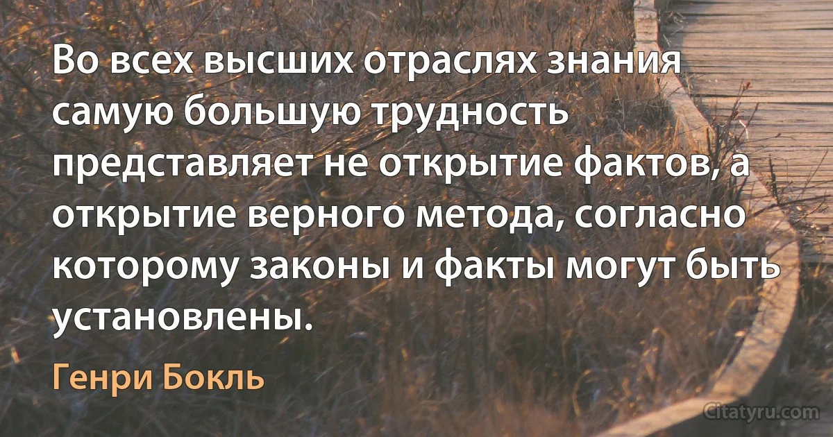 Во всех высших отраслях знания самую большую трудность представляет не открытие фактов, а открытие верного метода, согласно которому законы и факты могут быть установлены. (Генри Бокль)