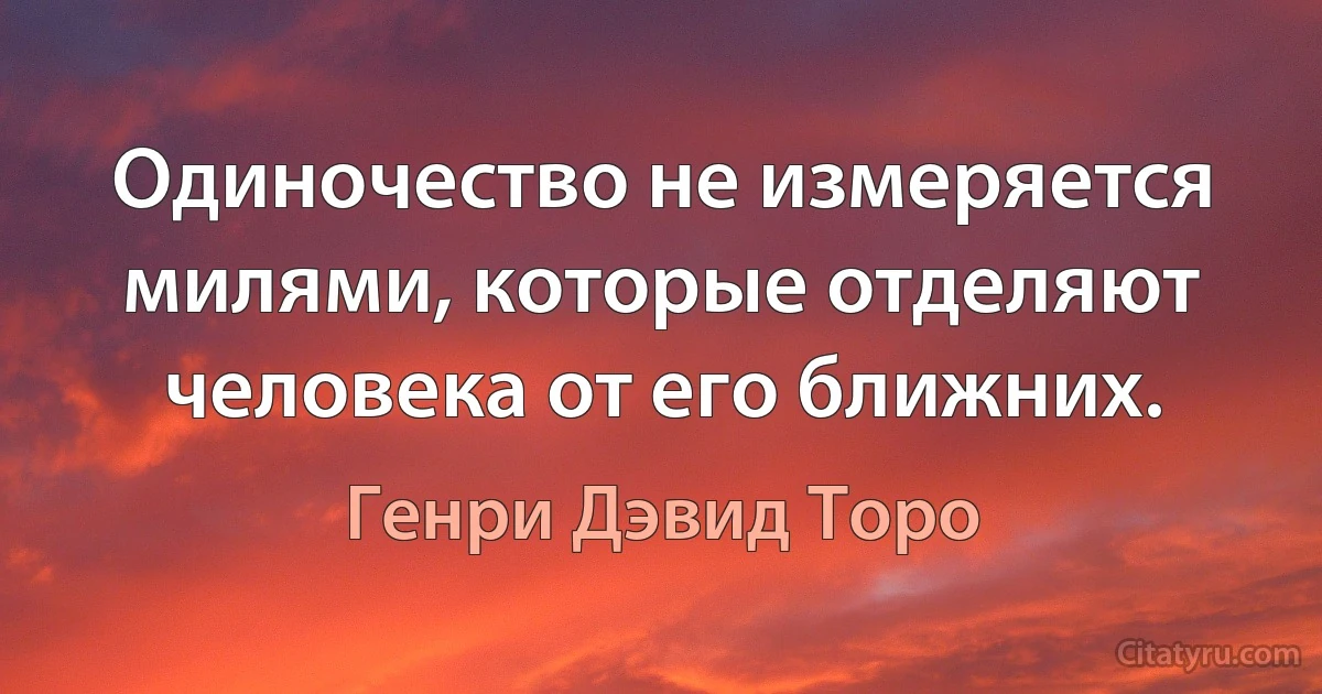 Одиночество не измеряется милями, которые отделяют человека от его ближних. (Генри Дэвид Торо)