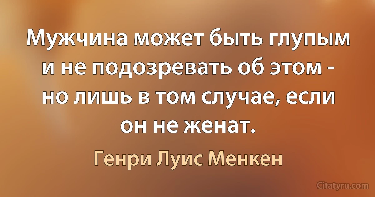 Мужчина может быть глупым и не подозревать об этом - но лишь в том случае, если он не женат. (Генри Луис Менкен)