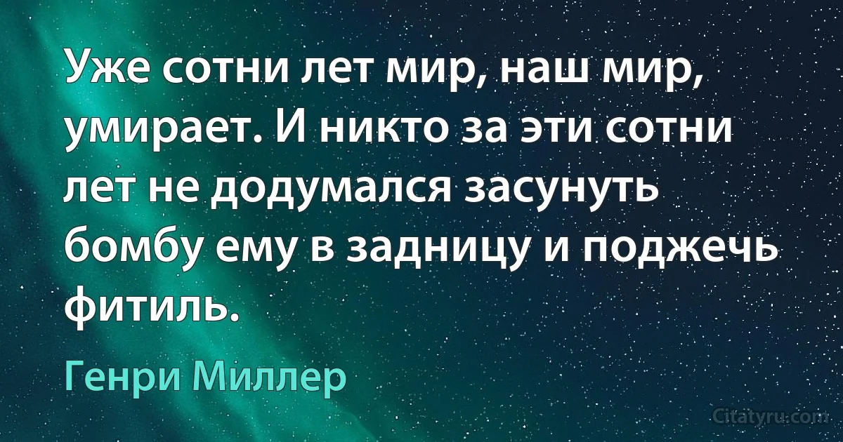 Уже сотни лет мир, наш мир, умирает. И никто за эти сотни лет не додумался засунуть бомбу ему в задницу и поджечь фитиль. (Генри Миллер)