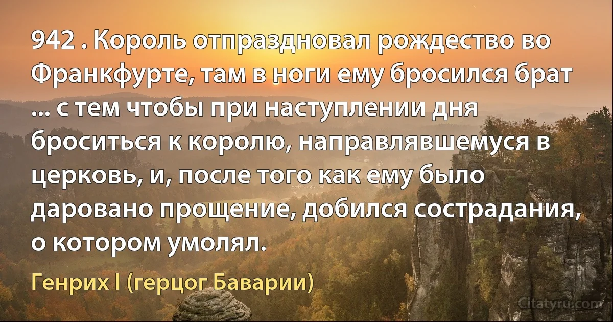 942 . Король отпраздновал рождество во Франкфурте, там в ноги ему бросился брат ... с тем чтобы при наступлении дня броситься к королю, направлявшемуся в церковь, и, после того как ему было даровано прощение, добился сострадания, о котором умолял. (Генрих I (герцог Баварии))