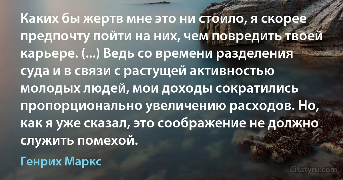 Каких бы жертв мне это ни стоило, я скорее предпочту пойти на них, чем повредить твоей карьере. (...) Ведь со времени разделения суда и в связи с растущей активностью молодых людей, мои доходы сократились пропорционально увеличению расходов. Но, как я уже сказал, это соображение не должно служить помехой. (Генрих Маркс)