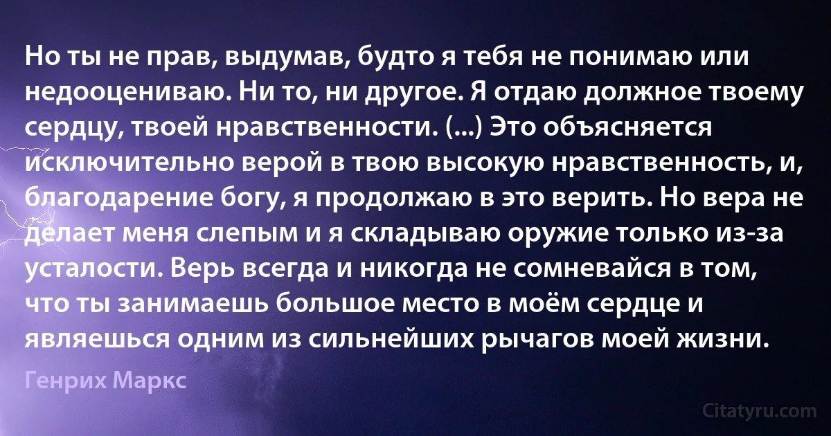 Но ты не прав, выдумав, будто я тебя не понимаю или недооцениваю. Ни то, ни другое. Я отдаю должное твоему сердцу, твоей нравственности. (...) Это объясняется исключительно верой в твою высокую нравственность, и, благодарение богу, я продолжаю в это верить. Но вера не делает меня слепым и я складываю оружие только из-за усталости. Верь всегда и никогда не сомневайся в том, что ты занимаешь большое место в моём сердце и являешься одним из сильнейших рычагов моей жизни. (Генрих Маркс)