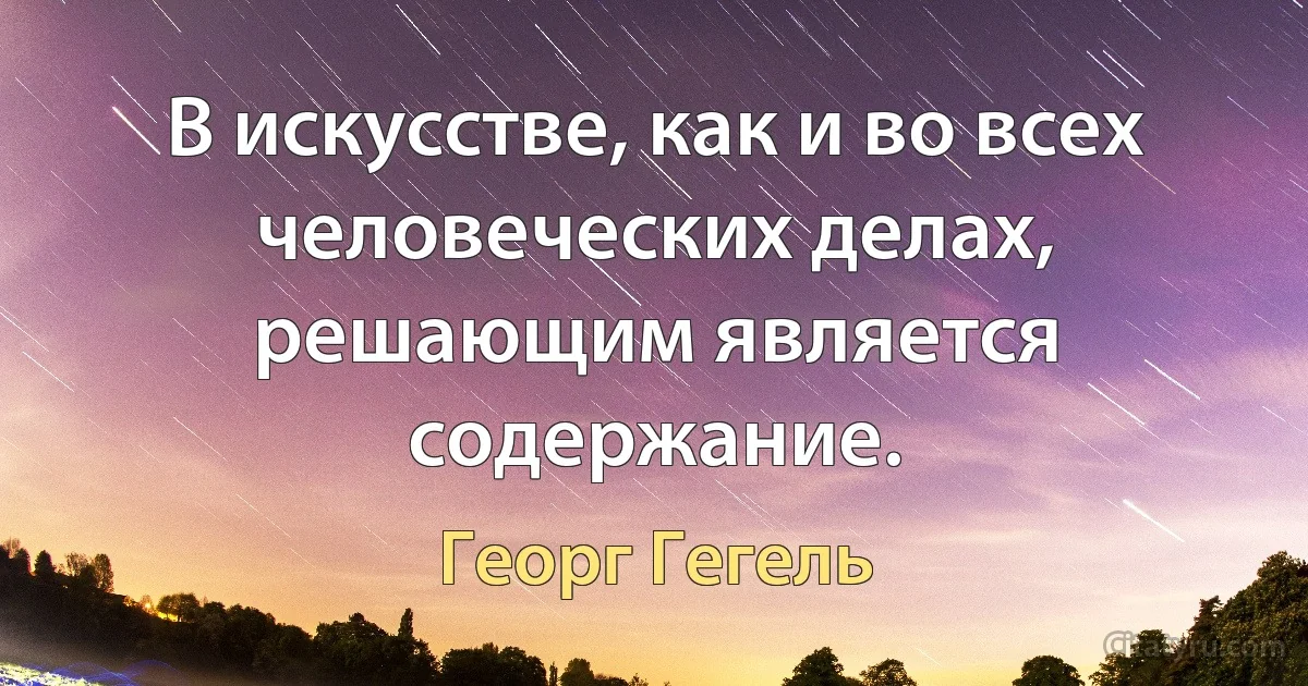 В искусстве, как и во всех человеческих делах, решающим является содержание. (Георг Гегель)