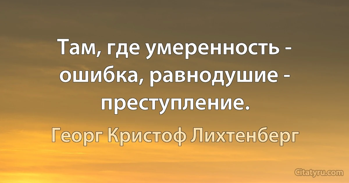 Там, где умеренность - ошибка, равнодушие - преступление. (Георг Кристоф Лихтенберг)