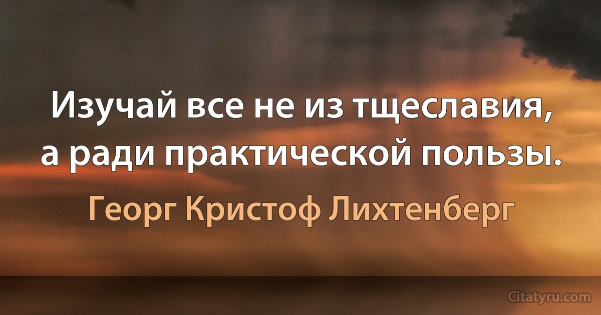 Изучай все не из тщеславия, а ради практической пользы. (Георг Кристоф Лихтенберг)