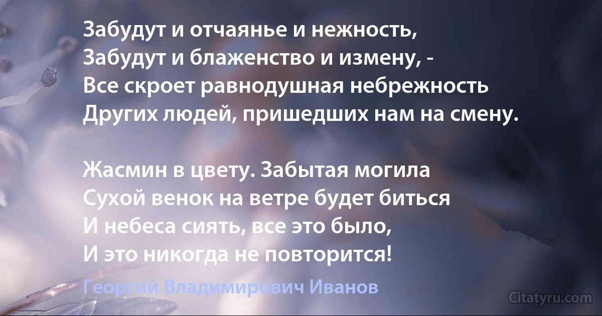 Забудут и отчаянье и нежность,
Забудут и блаженство и измену, -
Все скроет равнодушная небрежность
Других людей, пришедших нам на смену.

Жасмин в цвету. Забытая могила 
Сухой венок на ветре будет биться
И небеса сиять, все это было,
И это никогда не повторится! (Георгий Владимирович Иванов)