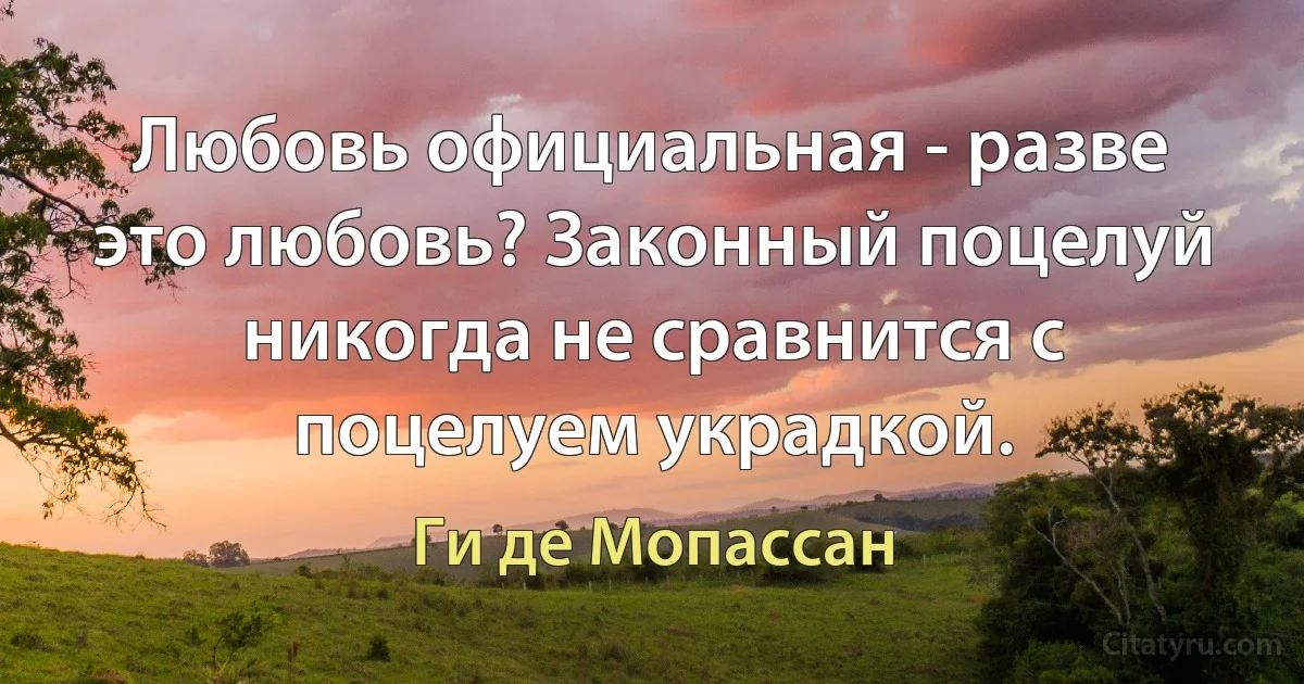 Любовь официальная - разве это любовь? Законный поцелуй никогда не сравнится с поцелуем украдкой. (Ги де Мопассан)