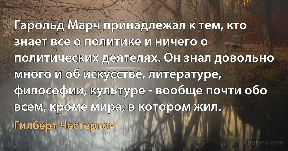 Гарольд Марч принадлежал к тем, кто знает все о политике и ничего о политических деятелях. Он знал довольно много и об искусстве, литературе, философии, культуре - вообще почти обо всем, кроме мира, в котором жил. (Гилберт Честертон)