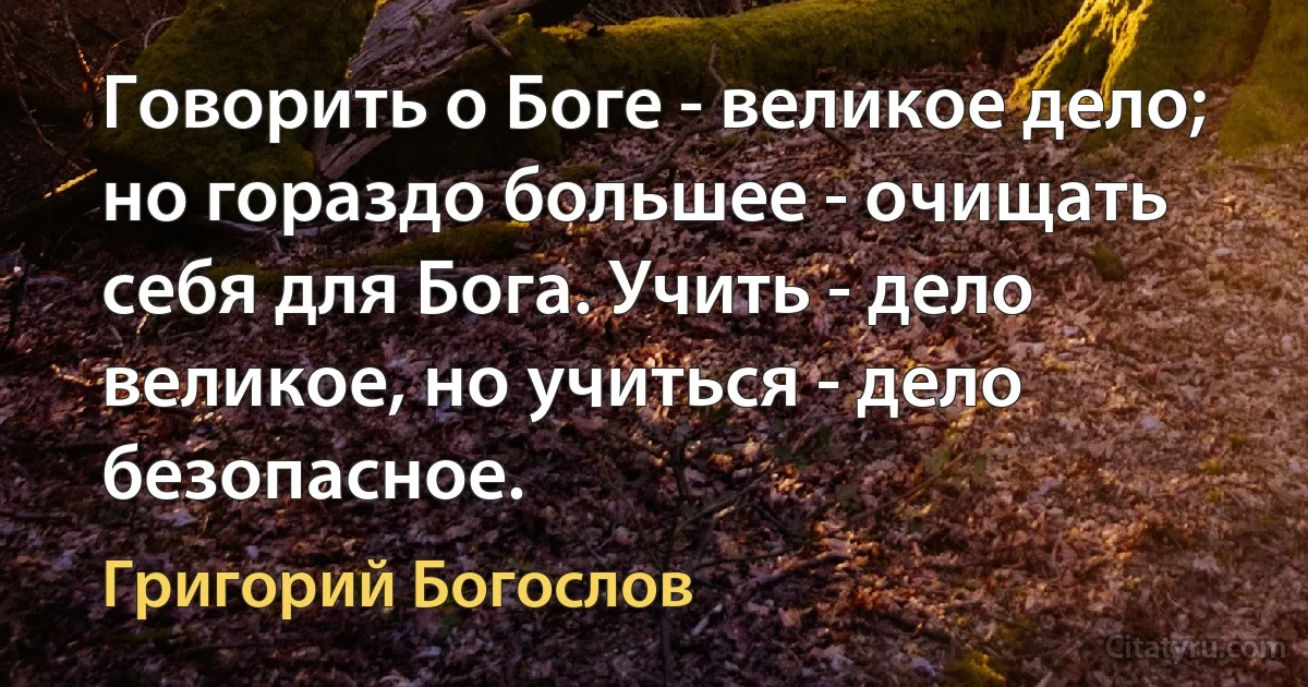 Говорить о Боге - великое дело; но гораздо большее - очищать себя для Бога. Учить - дело великое, но учиться - дело безопасное. (Григорий Богослов)