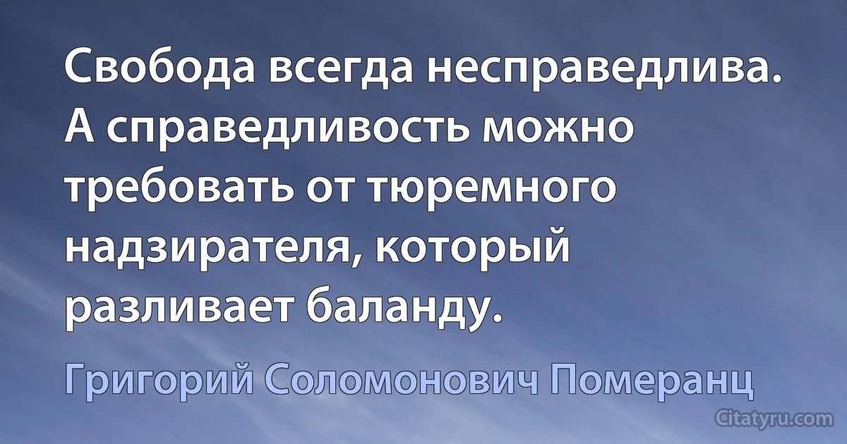 Свобода всегда несправедлива. А справедливость можно требовать от тюремного надзирателя, который разливает баланду. (Григорий Соломонович Померанц)