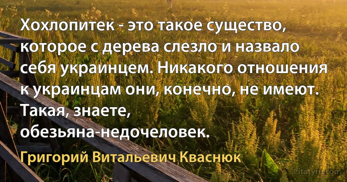 Хохлопитек - это такое существо, которое с дерева слезло и назвало себя украинцем. Никакого отношения к украинцам они, конечно, не имеют. Такая, знаете, обезьяна-недочеловек. (Григорий Витальевич Кваснюк)