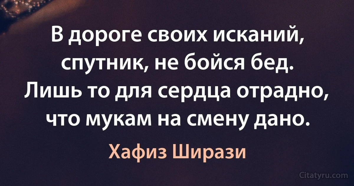 В дороге своих исканий, спутник, не бойся бед.
Лишь то для сердца отрадно, что мукам на смену дано. (Хафиз Ширази)