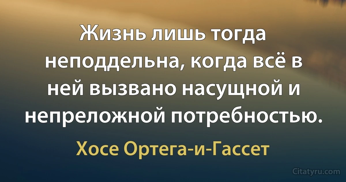 Жизнь лишь тогда неподдельна, когда всё в ней вызвано насущной и непреложной потребностью. (Хосе Ортега-и-Гассет)