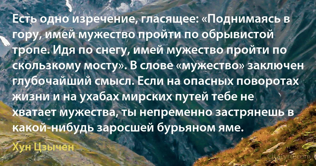 Есть одно изречение, гласящее: «Поднимаясь в гору, имей мужество пройти по обрывистой тропе. Идя по снегу, имей мужество пройти по скользкому мосту». В слове «мужество» заключен глубочайший смысл. Если на опасных поворотах жизни и на ухабах мирских путей тебе не хватает мужества, ты непременно застрянешь в какой-нибудь заросшей бурьяном яме. (Хун Цзычен)