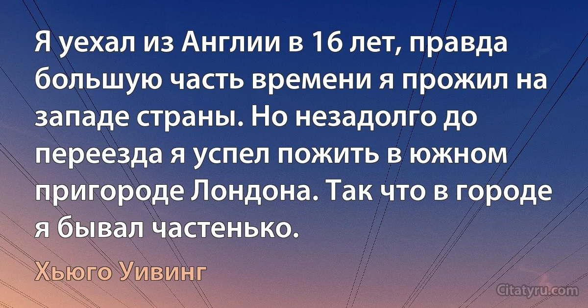 Я уехал из Англии в 16 лет, правда большую часть времени я прожил на западе страны. Но незадолго до переезда я успел пожить в южном пригороде Лондона. Так что в городе я бывал частенько. (Хьюго Уивинг)