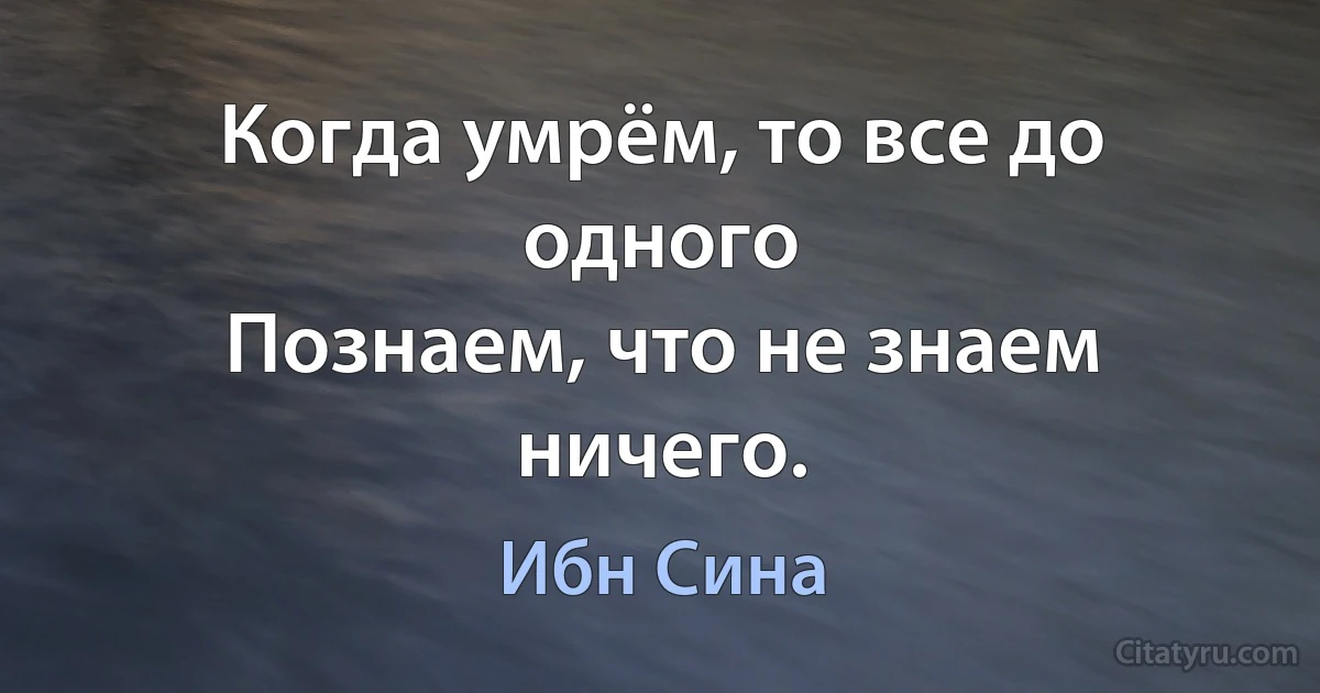 Когда умрём, то все до одного
Познаем, что не знаем ничего. (Ибн Сина)