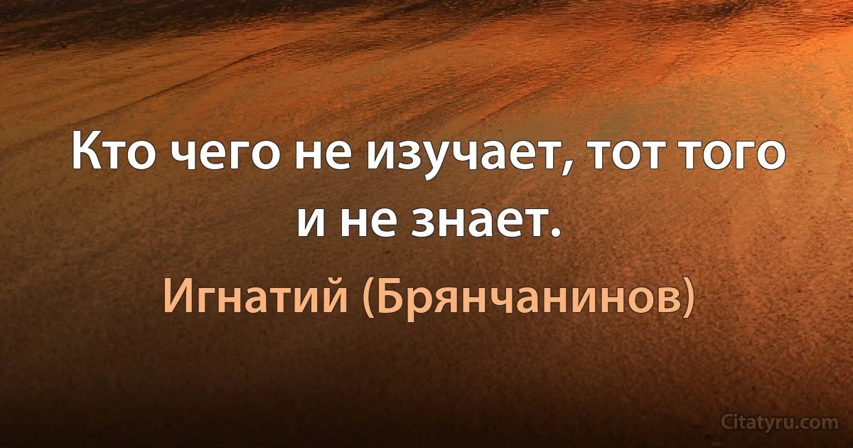 Кто чего не изучает, тот того и не знает. (Игнатий (Брянчанинов))