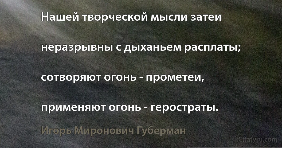 Нашей творческой мысли затеи

неразрывны с дыханьем расплаты;

сотворяют огонь - прометеи,

применяют огонь - геростраты. (Игорь Миронович Губерман)