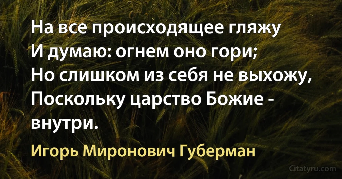 На все происходящее гляжу
И думаю: огнем оно гори;
Но слишком из себя не выхожу,
Поскольку царство Божие - внутри. (Игорь Миронович Губерман)