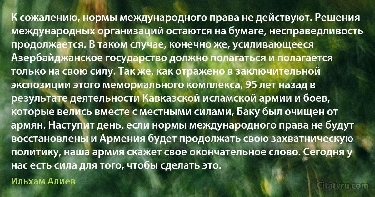 К сожалению, нормы международного права не действуют. Решения международных организаций остаются на бумаге, несправедливость продолжается. В таком случае, конечно же, усиливающееся Азербайджанское государство должно полагаться и полагается только на свою силу. Так же, как отражено в заключительной экспозиции этого мемориального комплекса, 95 лет назад в результате деятельности Кавказской исламской армии и боев, которые велись вместе с местными силами, Баку был очищен от армян. Наступит день, если нормы международного права не будут восстановлены и Армения будет продолжать свою захватническую политику, наша армия скажет свое окончательное слово. Сегодня у нас есть сила для того, чтобы сделать это. (Ильхам Алиев)